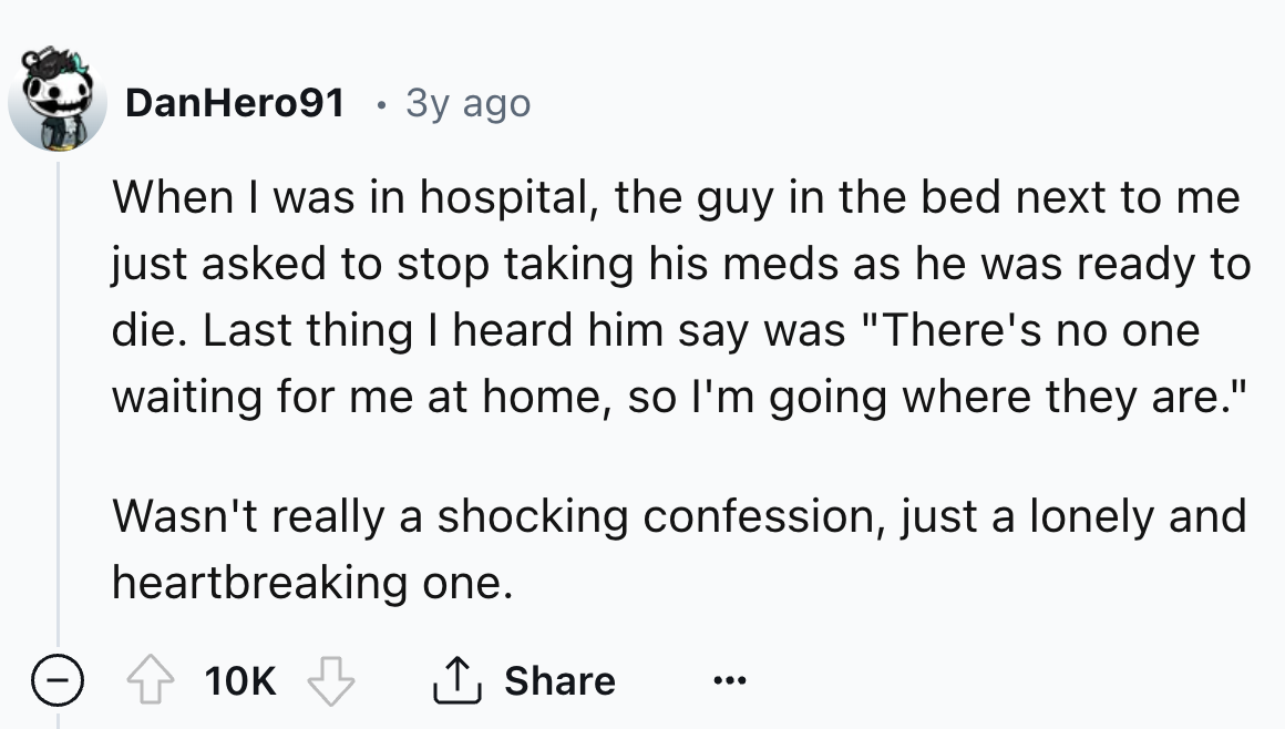 number - DanHero91 3y ago When I was in hospital, the guy in the bed next to me just asked to stop taking his meds as he was ready to die. Last thing I heard him say was "There's no one waiting for me at home, so I'm going where they are." Wasn't really a